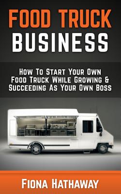 Food Truck Business: How to Start Your Own Food Truck While Growing & Succeeding as Your Own Boss - Fiona Hathaway