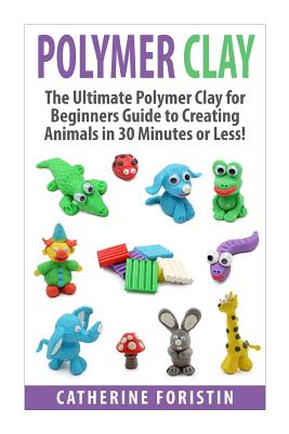 Polymer Clay: The Ultimate Beginners Guide to Creating Animals in 30 Minutes or Less! - Catherine Foristin
