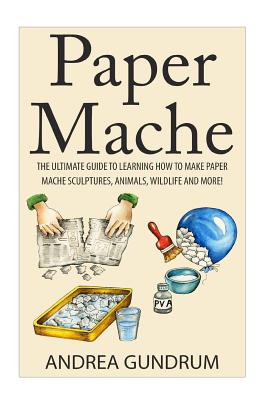 Paper Mache: The Ultimate Guide to Learning How to Make Paper Mache Sculptures, Animals, Wildlife and More! - Andrea Gundrum