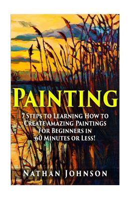 Painting: 7 Steps to Learning how to Master Painting for Beginners in 60 Minutes or Less! - Nathan Johnson