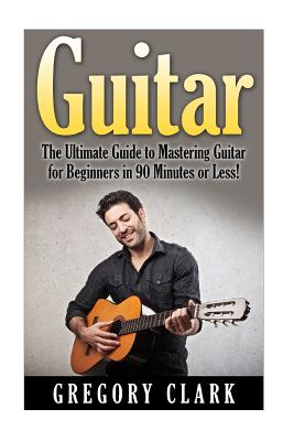 Guitar: The Ultimate Guide to Mastering Guitar for Beginners in 30 Minutes or Less! - Gregory Clark