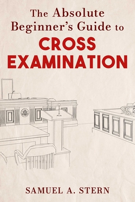 The Absolute Beginner's Guide to Cross-Examination - Samuel A. Stern