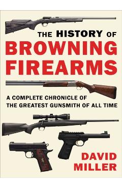 The History of Browning Firearms: A Complete Chronicle of the Greatest Gunsmith of All Time - David Miller