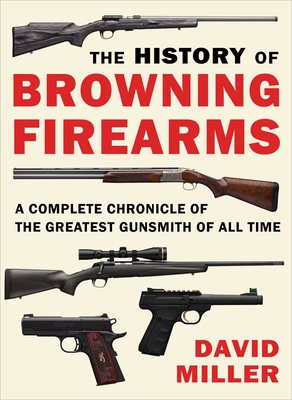 The History of Browning Firearms: A Complete Chronicle of the Greatest Gunsmith of All Time - David Miller