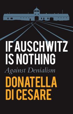 If Auschwitz Is Nothing: Against Denialism - Donatella Di Cesare