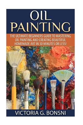 Oil Painting: The Ultimate Beginners Guide to Mastering Oil Painting and Creating Beautiful Homemade Art in 30 Minutes or Less! - Victoria Bonsni