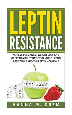 Leptin Resistance: Achieve Permanent Weight Loss and Great Health By Understanding Leptin Resistance and the Leptin Hormone - Hanna M. Krem