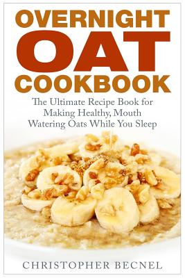 Overnight Oat Cookbook: The Ultimate Recipe Book for Making Healthy, Mouth Watering Oats While You Sleep - Christopher Becnel