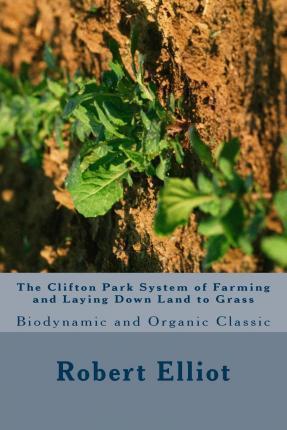 The Clifton Park System of Farming and Laying Down Land to Grass: Biodynamic and Organic Classic - Robert H. Elliot