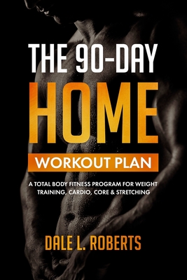 The 90-Day Home Workout Plan: A Total Body Fitness Program for Weight Training, Cardio, Core & Stretching - Dale L. Roberts