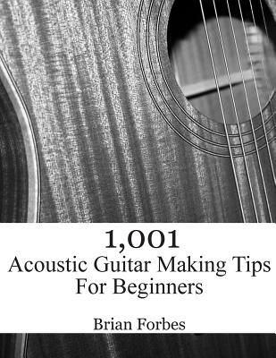 1,001 Acoustic Guitar Making Tips For Beginners - Brian Gary Forbes