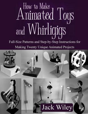 How to Make Animated Toys and Whirligigs: Full-Size Patterns and Step-by-Step Instructions for Making Twenty Unique Animated Projects - Jack Wiley