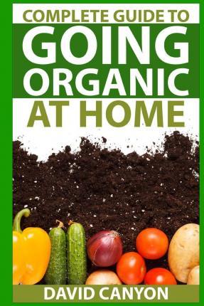 Complete Guide To Going Organic At Home: Heirloom Seeds, Seed Saving, Pest Contr: Heirloom Seeds, Seed Saving, Pest Control, Drying Herbs, Organic Rec - David Canyon