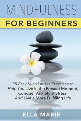 Mindfulness For Beginners: 25 Easy Mindfulness Exercises To Help You Live In The Present Moment, Conquer Anxiety And Stress, And Have A Fulfillin - Ella Marie