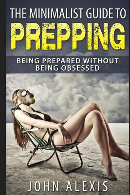 The Minimalist Guide To Prepping: Being Prepared Without Being Obsessed: Prepper & Survival Training Just In Case The SHTF Off The Grid, Practical Pre - John Alexis