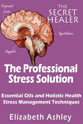 The Professional Stress Solutution: Essential Oils and Holistic Health Stress Management Techniques - Elizabeth Ashley