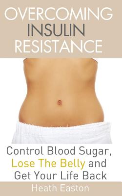Overcoming Insulin Resistance: Control Blood Sugar, Lose the Belly, Get You Life Back - Heath Easton
