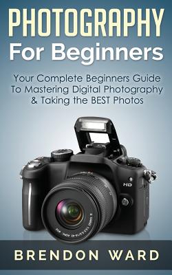 Photography for Beginners: Your Complete Beginners Guide to Mastering Digital Photography & Taking the Best Photos - Brendon Ward