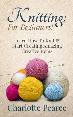 Knitting: For Beginners! - Learn How to Knit & Start Creating Amazing Creative Items - Charlotte Pearce