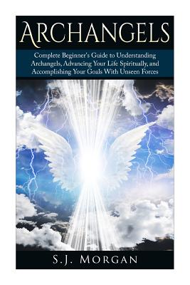 Archangels: Complete Beginner's Guide to Understanding Archangels, Advancing Your Life Spiritually, and Accomplishing Your Goals W - S. J. Morgan