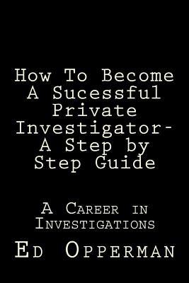 How To Become A Sucessful Private Investigator- A Step by Step Guide: A Career in Investigations - Ed Opperman
