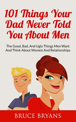 101 Things Your Dad Never Told You About Men: The Good, Bad, And Ugly Things Men Want And Think About Women And Relationships - Bruce Bryans