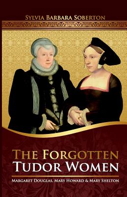 The Forgotten Tudor Women: Margaret Douglas, Mary Howard & Mary Shelton - Sylvia Barbara Soberton