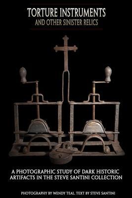 Torture Instruments and Other Sinister Relics: A photographic study of dark historic artifacts in the Steve Santini collection - Wendy Teal