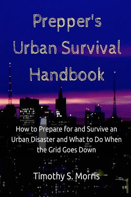 Prepper's Urban Survival Handbook: How to Prepare for and Survive an Urban Disaster and what to do When the Grid Goes Down - Timothy S. Morris