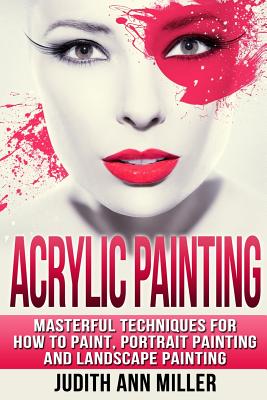 Acrylic Painting: Complete Guide to Techniques for Portrait Painting, Landscape Painting, and Everything Else Acrylic - Judith Ann Miller