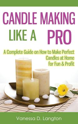 Candle Making Like A Pro: A Complete Guide on How to Make Perfect Candles at Home for Fun & Profit - Vanessa D. Langton
