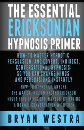 The Essential Ericksonian Hypnosis Primer: How-To Master Hypnotic Persuasion, And Covert, Indirect, Conversational Hypnosis; So You Can Change Minds A - Bryan Westra