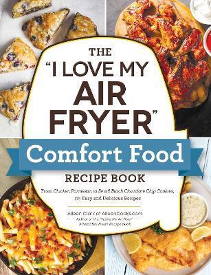 The I Love My Air Fryer Comfort Food Recipe Book: From Chicken Parmesan to Small Batch Chocolate Chip Cookies, 175 Easy and Delicious Recipes - Aileen Clark