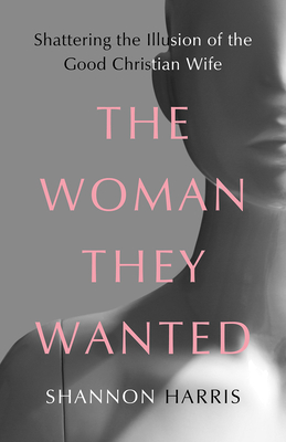 The Woman They Wanted: Shattering the Illusion of the Good Christian Wife - Shannon Harris
