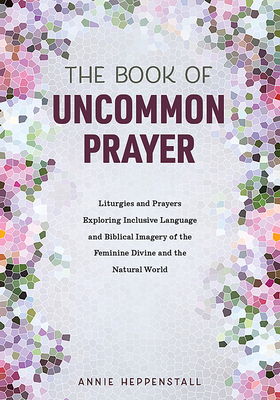 The Book of Uncommon Prayer: Liturgies and Prayers Exploring Inclusive Language and Biblical Imagery of the Feminine Divine and the Natural World - Annie Heppenstall