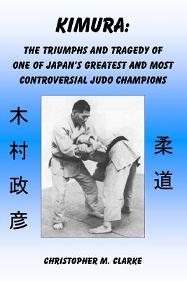 Kimura: The Triumphs and Tragedy of One of Judo's Greatest and Most Controversial Judo Champions - Christopher M. Clarke
