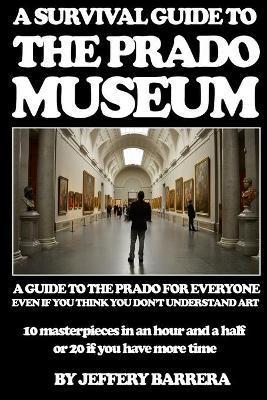 A Survival Guide to the Prado Museum: A guide to the Prado Museum for everyone, even if you think you don't understand art - Jeffery Barrera