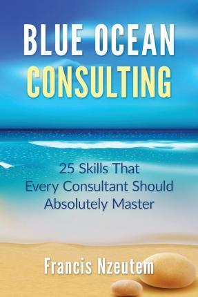 Blue Ocean Consulting: 25 Skills Every Consultant Should Absolutely Master - Francis Nzeutem