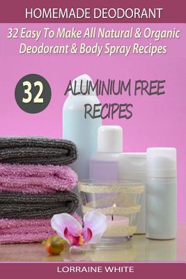 Homemade Deodorant: 32 Easy To Make Natural & Organic Deodorant & Body Spray Recipes: Aluminium Free Deodorant Recipes - Lorraine White