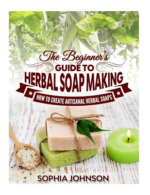 The Beginner's Guide to Herbal Soap Making: How to Create Artisanal Herbal Soaps - Sophia Johnson