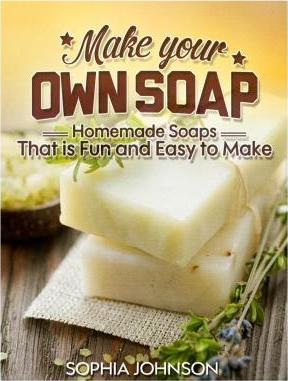 Make Your Own Soap: Homemade Soaps That is Fun and Easy to Make - Sophia Johnson