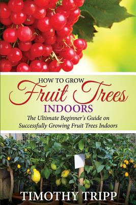 How to Grow Fruit Trees Indoors: The Ultimate Beginner's Guide on Successfully Growing Fruit Trees Indoors - Timothy Tripp