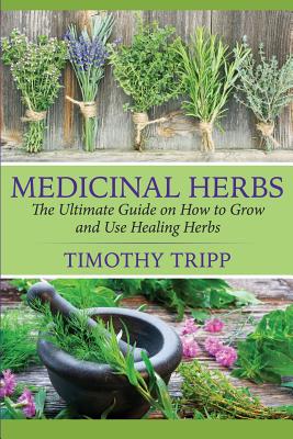 Medicinal Herbs: The Ultimate Guide on How to Grow and Use Healing Herbs - Timothy Tripp