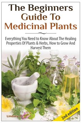 The Beginners Guide to Medicinal Plants: Everything You Need to Know about the Healing Properties of Plants & Herbs, How to Grow and Harvest Them - Lindsey P