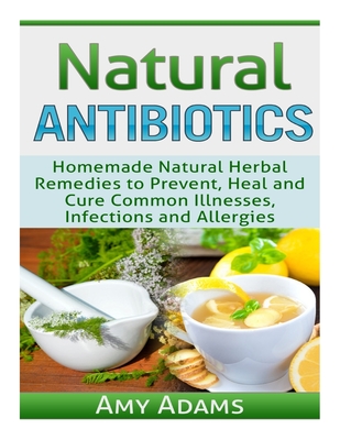 Natural Antibiotics: Homemade Natural Herbal Remedies to Prevent, Heal and Cure Common Illnesses, Infections and Allergies - Amy Adams