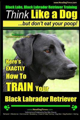 Black Labs, Black Labrador Retriever Training - Think Like a Dog But Don't Eat Your Poop! - Breed Expert Black Labrador Retriever Training -: Here's E - Paul Allen Pearce