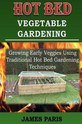 Hot Bed Vegetable Gardening: Growing Early Veggies Using Traditional Hot Bed Gardening Techniques - James Paris