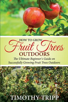 How to Grow Fruit Trees Outdoors: The Ultimate Beginner's Guide on Successfully Growing Fruit Trees Outdoors - Timothy Tripp