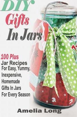 DIY Gifts In Jars: 100 Plus Jar Recipes For Easy, Yummy, Inexpensive, Homemade Gifts In Jars For Every Season - Amelia Long