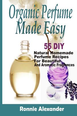 Organic Perfume Made Easy: 55 DIY Natural Homemade Perfume Recipes For Beautiful And Aromatic Fragrances - Ronnie Alexander
